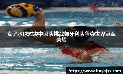女子水球对决中国队挑战匈牙利队争夺世界冠军荣耀