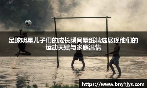 足球明星儿子们的成长瞬间壁纸精选展现他们的运动天赋与家庭温情