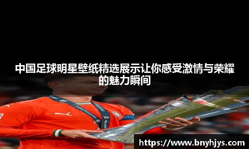 中国足球明星壁纸精选展示让你感受激情与荣耀的魅力瞬间